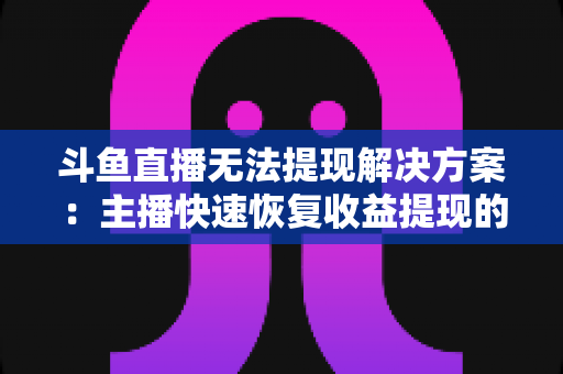 斗鱼直播无法提现解决方案:主播快速恢复收益提现的完整实用指南 斗鱼直播无法提现解决方案:主播快速恢复收益提现的完整实用指南