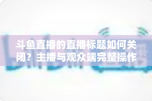 斗鱼直播的直播标题如何关闭?主播与观众端完整操作指南一文读懂 斗鱼直播的直播标题如何关闭?主播与观众端完整操作指南一文读懂
