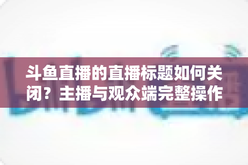 斗鱼直播的直播标题如何关闭?主播与观众端完整操作指南一文读懂 斗鱼直播的直播标题如何关闭?主播与观众端完整操作指南一文读懂