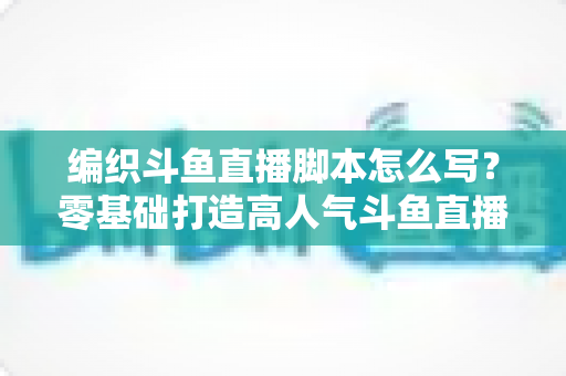 编织斗鱼直播脚本怎么写?零基础打造高人气斗鱼直播间的完整脚本攻略 编织斗鱼直播脚本怎么写?零基础打造高人气斗鱼直播间的完整脚本攻略