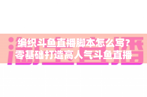 编织斗鱼直播脚本怎么写？零基础打造高人气斗鱼直播间的完整脚本攻略
