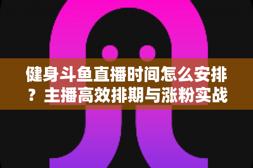 健身斗鱼直播时间怎么安排？主播高效排期与涨粉实战指南