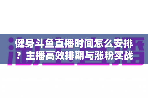 健身斗鱼直播时间怎么安排？主播高效排期与涨粉实战指南