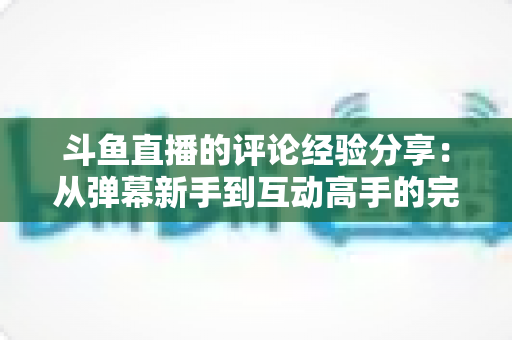 斗鱼直播的评论经验分享：从弹幕新手到互动高手的完整实战指南