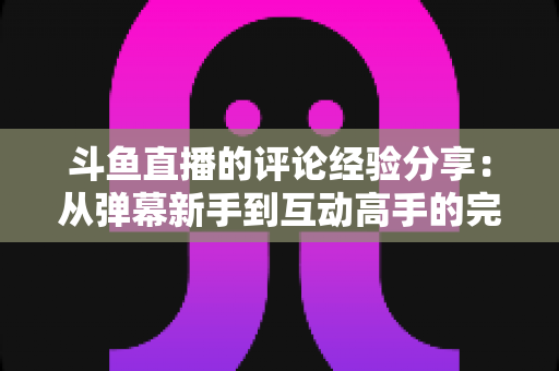 斗鱼直播的评论经验分享：从弹幕新手到互动高手的完整实战指南