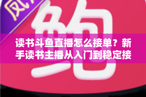 读书斗鱼直播怎么接单？新手读书主播从入门到稳定接单变现的实战全攻略