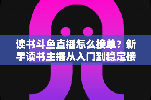 读书斗鱼直播怎么接单？新手读书主播从入门到稳定接单变现的实战全攻略
