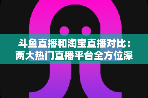 斗鱼直播和淘宝直播对比:两大热门直播平台全方位深度解析与选择指南 斗鱼直播和淘宝直播对比:两大热门直播平台全方位深度解析与选择指南