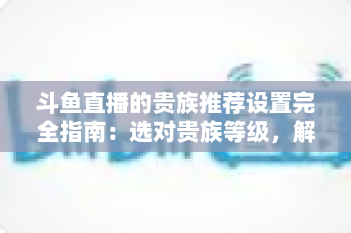 斗鱼直播的贵族推荐设置完全指南：选对贵族等级，解锁高质感直播互动体验