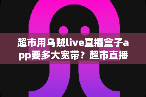 超市用乌贼live直播盒子app要多大宽带?超市直播带宽配置与选择全攻略 超市用乌贼live直播盒子app要多大宽带?超市直播带宽配置与选择全攻略