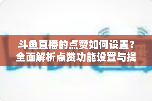 斗鱼直播的点赞如何设置？全面解析点赞功能设置与提升技巧的实用指南
