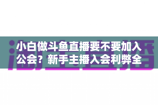小白做斗鱼直播要不要加入公会?新手主播入会利弊全面解析与避坑指南 小白做斗鱼直播要不要加入公会?新手主播入会利弊全面解析与避坑指南