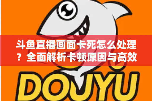斗鱼直播画面卡死怎么处理?全面解析卡顿原因与高效解决方法指南 斗鱼直播画面卡死怎么处理?全面解析卡顿原因与高效解决方法指南