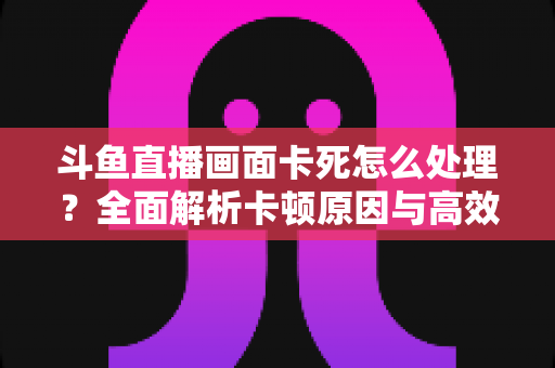 斗鱼直播画面卡死怎么处理?全面解析卡顿原因与高效解决方法指南 斗鱼直播画面卡死怎么处理?全面解析卡顿原因与高效解决方法指南