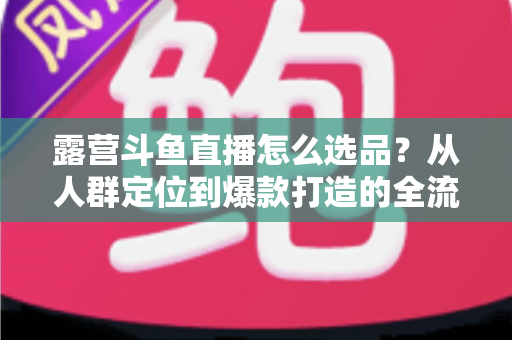 露营斗鱼直播怎么选品？从人群定位到爆款打造的全流程实战指南