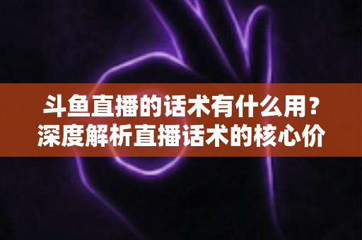 斗鱼直播的话术有什么用?深度解析直播话术的核心价值与实用技巧 斗鱼直播的话术有什么用?深度解析直播话术的核心价值与实用技巧