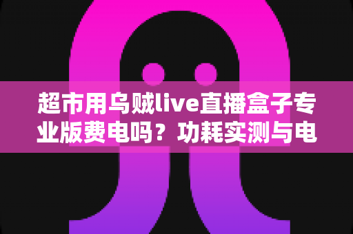 超市用乌贼live直播盒子专业版费电吗?功耗实测与电费成本全解析 超市用乌贼live直播盒子专业版费电吗?功耗实测与电费成本全解析