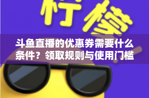 斗鱼直播的优惠券需要什么条件？领取规则与使用门槛全面解析