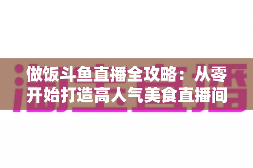 做饭斗鱼直播全攻略：从零开始打造高人气美食直播间的完整指南