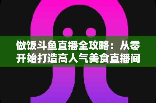 做饭斗鱼直播全攻略：从零开始打造高人气美食直播间的完整指南