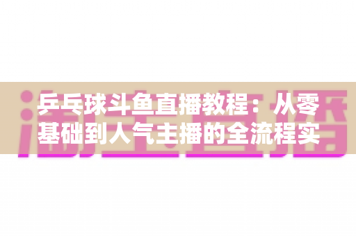 乒乓球斗鱼直播教程：从零基础到人气主播的全流程实战指南