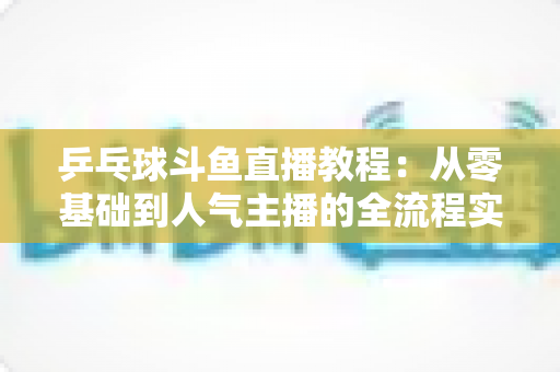 乒乓球斗鱼直播教程：从零基础到人气主播的全流程实战指南