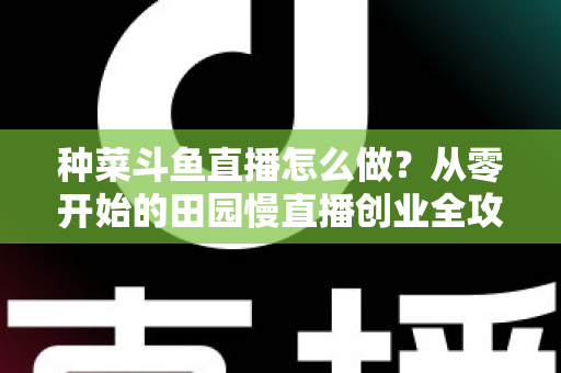 种菜斗鱼直播怎么做？从零开始的田园慢直播创业全攻略
