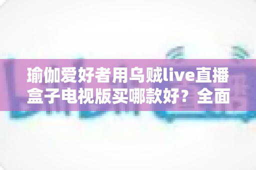 瑜伽爱好者用乌贼live直播盒子电视版买哪款好?全面选购指南帮你一次选对 瑜伽爱好者用乌贼live直播盒子电视版买哪款好?全面选购指南帮你一次选对