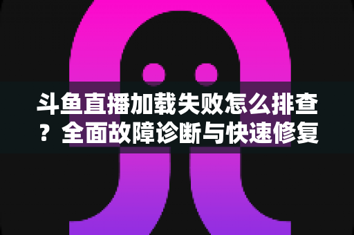 斗鱼直播加载失败怎么排查？全面故障诊断与快速修复实用指南