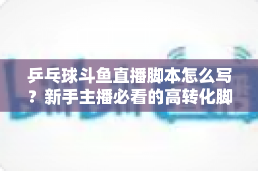 乒乓球斗鱼直播脚本怎么写?新手主播必看的高转化脚本创作全攻略 乒乓球斗鱼直播脚本怎么写?新手主播必看的高转化脚本创作全攻略