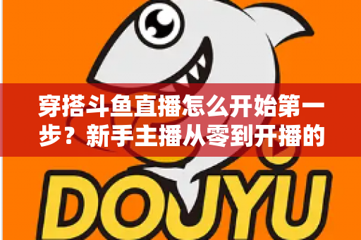 穿搭斗鱼直播怎么开始第一步？新手主播从零到开播的完整实战指南