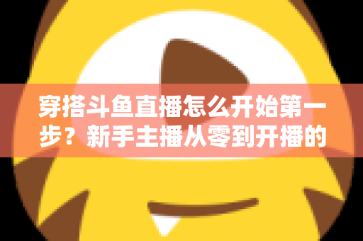 穿搭斗鱼直播怎么开始第一步？新手主播从零到开播的完整实战指南