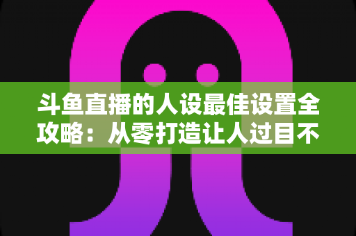 斗鱼直播的人设最佳设置全攻略:从零打造让人过目不忘的主播形象 斗鱼直播的人设最佳设置全攻略:从零打造让人过目不忘的主播形象