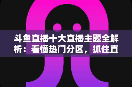 斗鱼直播十大直播主题全解析:看懂热门分区,抓住直播平台的流量密码 斗鱼直播十大直播主题全解析:看懂热门分区,抓住直播平台的流量密码