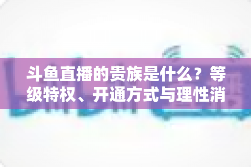斗鱼直播的贵族是什么?等级特权、开通方式与理性消费全解析 斗鱼直播的贵族是什么?等级特权、开通方式与理性消费全解析