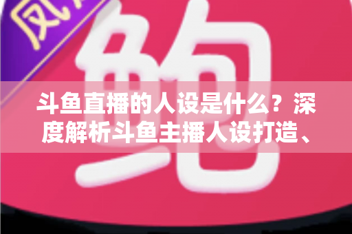 斗鱼直播的人设是什么?深度解析斗鱼主播人设打造、类型与运营全攻略 斗鱼直播的人设是什么?深度解析斗鱼主播人设打造、类型与运营全攻略