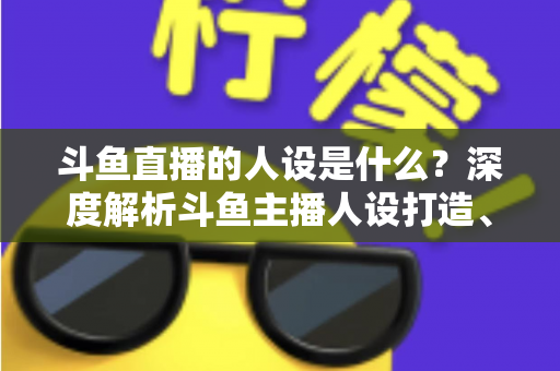 斗鱼直播的人设是什么?深度解析斗鱼主播人设打造、类型与运营全攻略 斗鱼直播的人设是什么?深度解析斗鱼主播人设打造、类型与运营全攻略