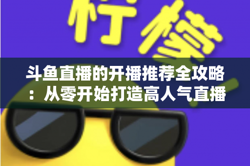 斗鱼直播的开播推荐全攻略:从零开始打造高人气直播间的实战指南 斗鱼直播的开播推荐全攻略:从零开始打造高人气直播间的实战指南