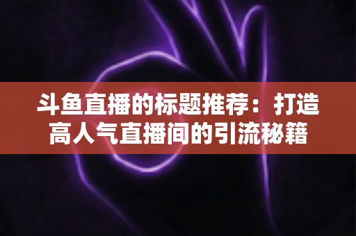 斗鱼直播的标题推荐：打造高人气直播间的引流秘籍