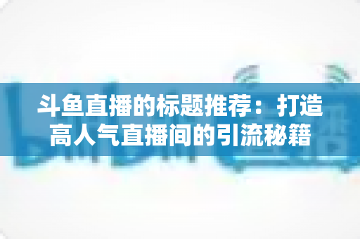 斗鱼直播的标题推荐：打造高人气直播间的引流秘籍