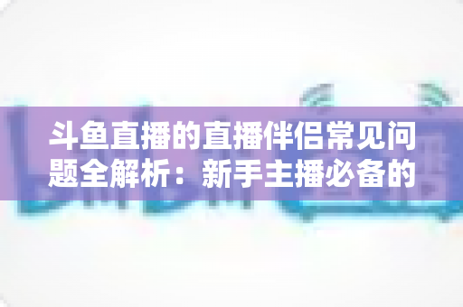 斗鱼直播的直播伴侣常见问题全解析:新手主播必备的排错优化指南,让你的直播间从此告别黑屏卡顿 斗鱼直播的直播伴侣常见问题全解析:新手主播必备的排错优化指南,让你的直播间从此告别黑屏卡顿