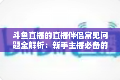 斗鱼直播的直播伴侣常见问题全解析:新手主播必备的排错优化指南,让你的直播间从此告别黑屏卡顿 斗鱼直播的直播伴侣常见问题全解析:新手主播必备的排错优化指南,让你的直播间从此告别黑屏卡顿