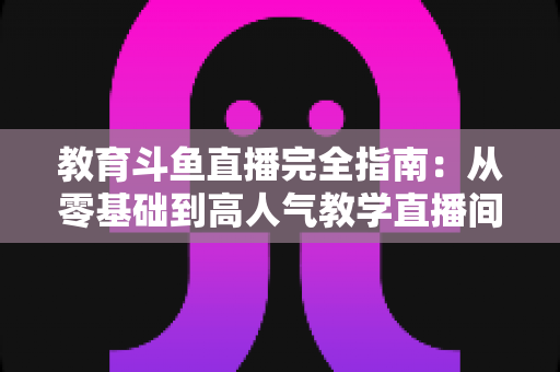教育斗鱼直播完全指南：从零基础到高人气教学直播间的全方位实战手册