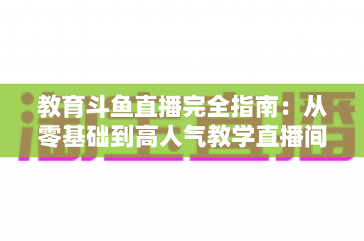 教育斗鱼直播完全指南：从零基础到高人气教学直播间的全方位实战手册