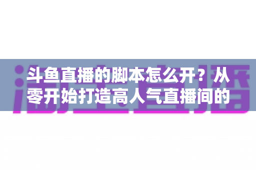 斗鱼直播的脚本怎么开?从零开始打造高人气直播间的实用指南 斗鱼直播的脚本怎么开?从零开始打造高人气直播间的实用指南