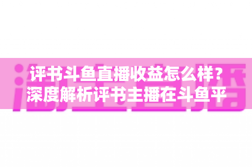 评书斗鱼直播收益怎么样?深度解析评书主播在斗鱼平台的真实收入与变现之道 评书斗鱼直播收益怎么样?深度解析评书主播在斗鱼平台的真实收入与变现之道