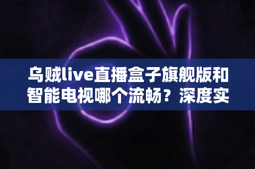 乌贼live直播盒子旗舰版和智能电视哪个流畅?深度实测对比与流畅观影选购全攻略 乌贼live直播盒子旗舰版和智能电视哪个流畅?深度实测对比与流畅观影选购全攻略
