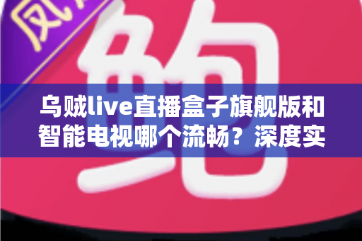 乌贼live直播盒子旗舰版和智能电视哪个流畅?深度实测对比与流畅观影选购全攻略 乌贼live直播盒子旗舰版和智能电视哪个流畅?深度实测对比与流畅观影选购全攻略