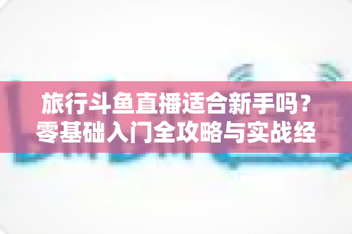 旅行斗鱼直播适合新手吗？零基础入门全攻略与实战经验分享