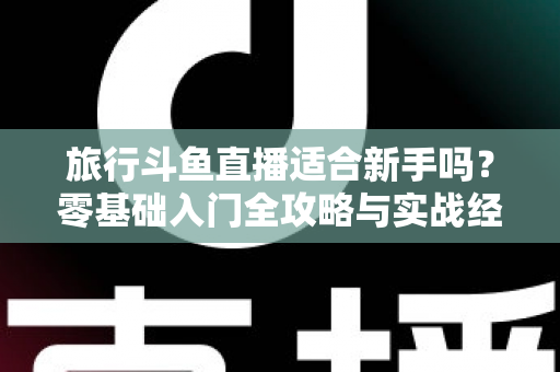 旅行斗鱼直播适合新手吗？零基础入门全攻略与实战经验分享